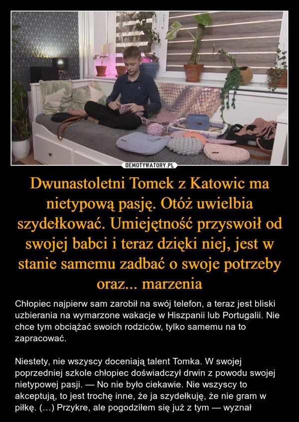 
    Dwunastoletni Tomek z Katowic ma nietypową pasję. Otóż uwielbia szydełkować. Umiejętność przyswoił od swojej babci i teraz dzięki niej, jest w stanie samemu zadbać o swoje potrzeby oraz... marzenia