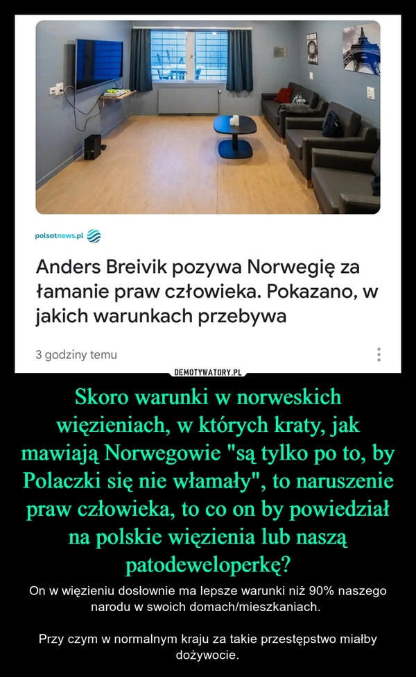 
    Skoro warunki w norweskich więzieniach, w których kraty, jak mawiają Norwegowie "są tylko po to, by Polaczki się nie włamały", to naruszenie praw człowieka, to co on by powiedział na polskie więzienia lub naszą patodeweloperkę?