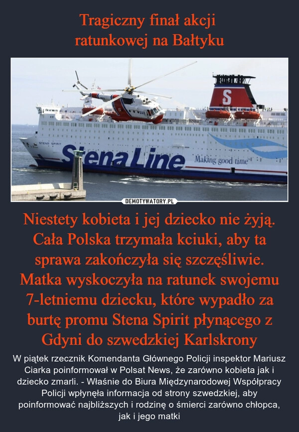 
    Tragiczny finał akcji 
ratunkowej na Bałtyku Niestety kobieta i jej dziecko nie żyją. Cała Polska trzymała kciuki, aby ta sprawa zakończyła się szczęśliwie. Matka wyskoczyła na ratunek swojemu 7-letniemu dziecku, które wypadło za burtę promu Stena Spirit płynącego z Gdyni do szwedzkiej Karlskrony