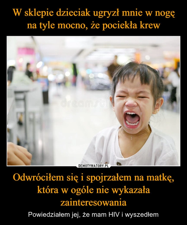 
    W sklepie dzieciak ugryzł mnie w nogę na tyle mocno, że pociekła krew Odwróciłem się i spojrzałem na matkę, która w ogóle nie wykazała zainteresowania