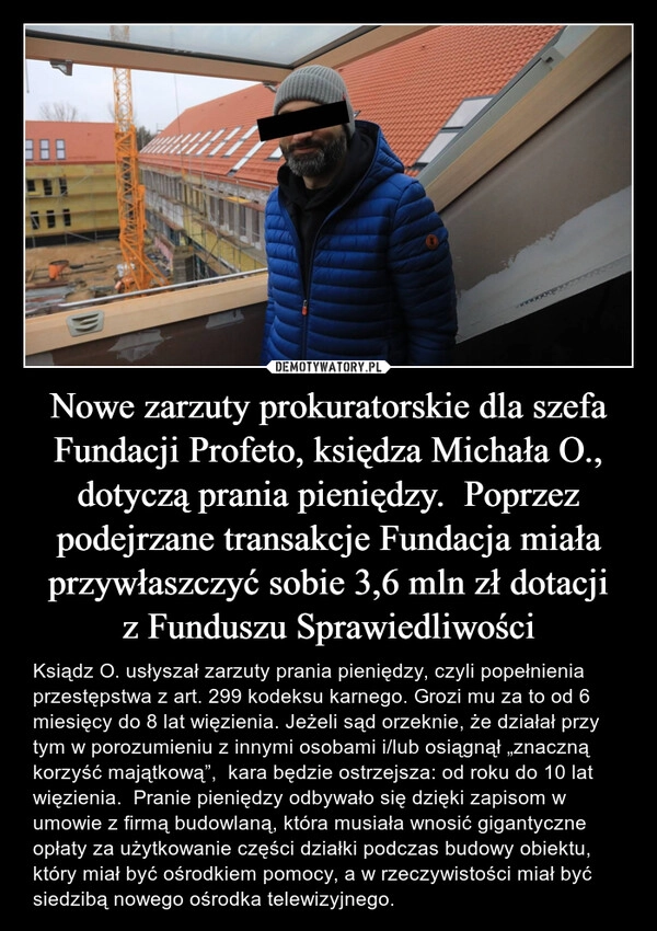 
    Nowe zarzuty prokuratorskie dla szefa Fundacji Profeto, księdza Michała O., dotyczą prania pieniędzy.  Poprzez podejrzane transakcje Fundacja miała przywłaszczyć sobie 3,6 mln zł dotacji z Funduszu Sprawiedliwości