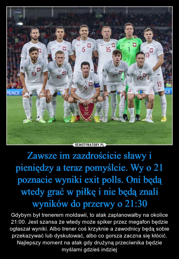 
    Zawsze im zazdrościcie sławy i pieniędzy a teraz pomyślcie. Wy o 21 poznacie wyniki exit polls. Oni będą wtedy grać w piłkę i nie będą znali wyników do przerwy o 21:30