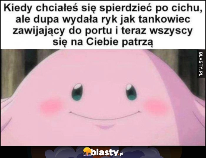 
    Kiedy chciałeś się spierdzieć po cichu ale dupa wydałą ryk jak tankowiec zawijający do portu i teraz wszyscy sie na Ciebie patrzą