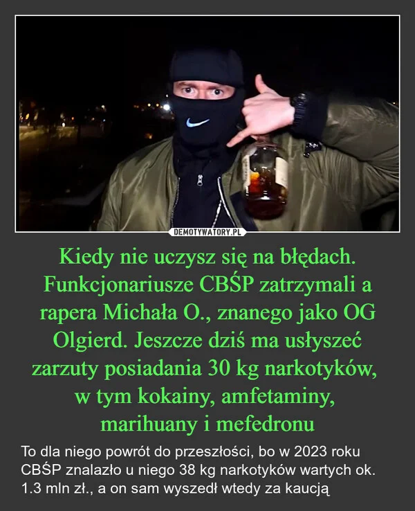 
    Kiedy nie uczysz się na błędach. Funkcjonariusze CBŚP zatrzymali a rapera Michała O., znanego jako OG Olgierd. Jeszcze dziś ma usłyszeć zarzuty posiadania 30 kg narkotyków, w tym kokainy, amfetaminy, marihuany i mefedronu