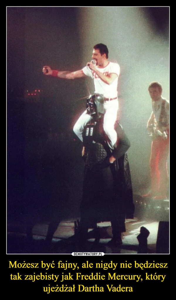 
    Możesz być fajny, ale nigdy nie będziesz tak zajebisty jak Freddie Mercury, który ujeżdżał Dartha Vadera