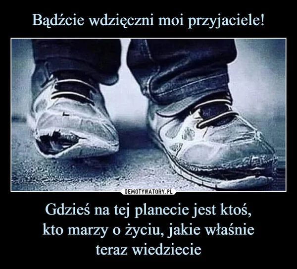 
    Bądźcie wdzięczni moi przyjaciele! Gdzieś na tej planecie jest ktoś, kto marzy o życiu, jakie właśnie teraz wiedziecie