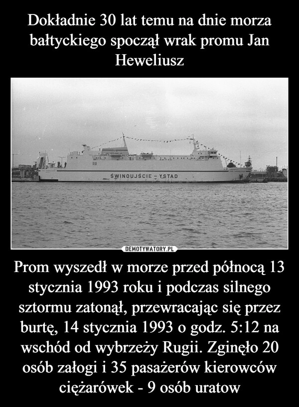 
    Dokładnie 30 lat temu na dnie morza bałtyckiego spoczął wrak promu Jan Heweliusz Prom wyszedł w morze przed północą 13 stycznia 1993 roku i podczas silnego sztormu zatonął, przewracając się przez burtę, 14 stycznia 1993 o godz. 5:12 na wschód od wybrzeży Rugii. Zginęło 20 osób załogi i 35 pasażerów kierowców ciężarówek - 9 osób uratow 