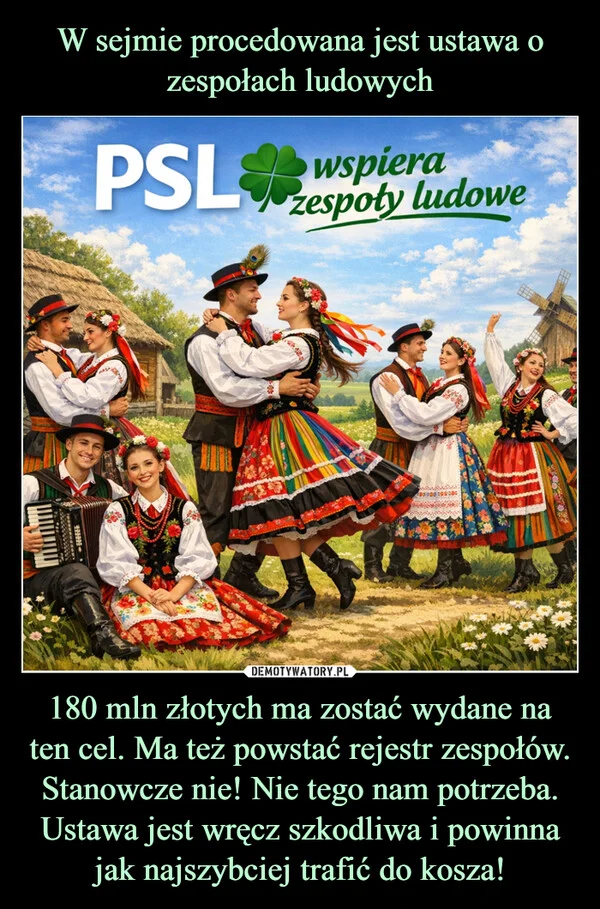 
    W sejmie procedowana jest ustawa o zespołach ludowych 180 mln złotych ma zostać wydane na ten cel. Ma też powstać rejestr zespołów. Stanowcze nie! Nie tego nam potrzeba. Ustawa jest wręcz szkodliwa i powinna jak najszybciej trafić do kosza!