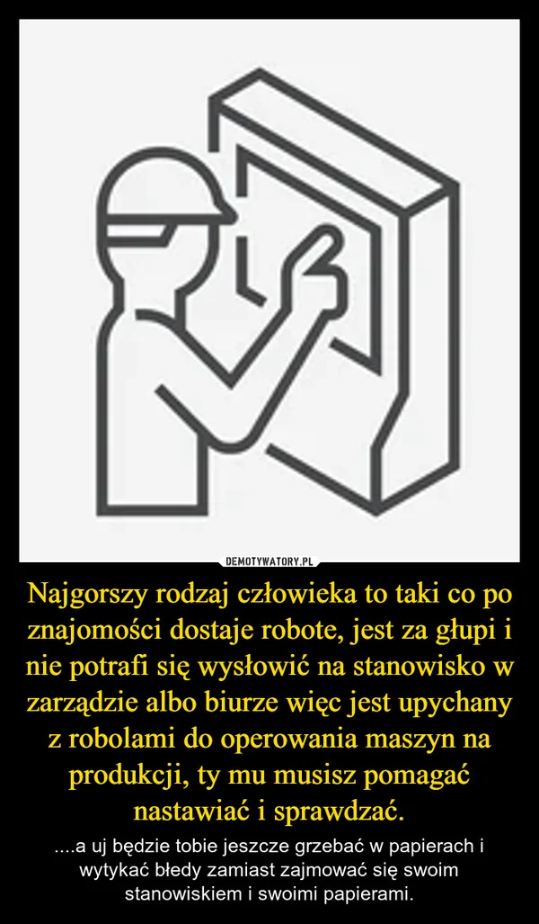
    Najgorszy rodzaj człowieka to taki co po znajomości dostaje robote, jest za głupi i nie potrafi się wysłowić na stanowisko w zarządzie albo biurze więc jest upychany z robolami do operowania maszyn na produkcji, ty mu musisz pomagać nastawiać i sprawdzać.