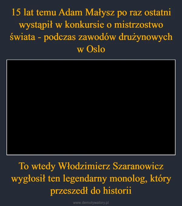 
    15 lat temu Adam Małysz po raz ostatni wystąpił w konkursie o mistrzostwo świata - podczas zawodów drużynowych w Oslo To wtedy Włodzimierz Szaranowicz wygłosił ten legendarny monolog, który przeszedł do historii