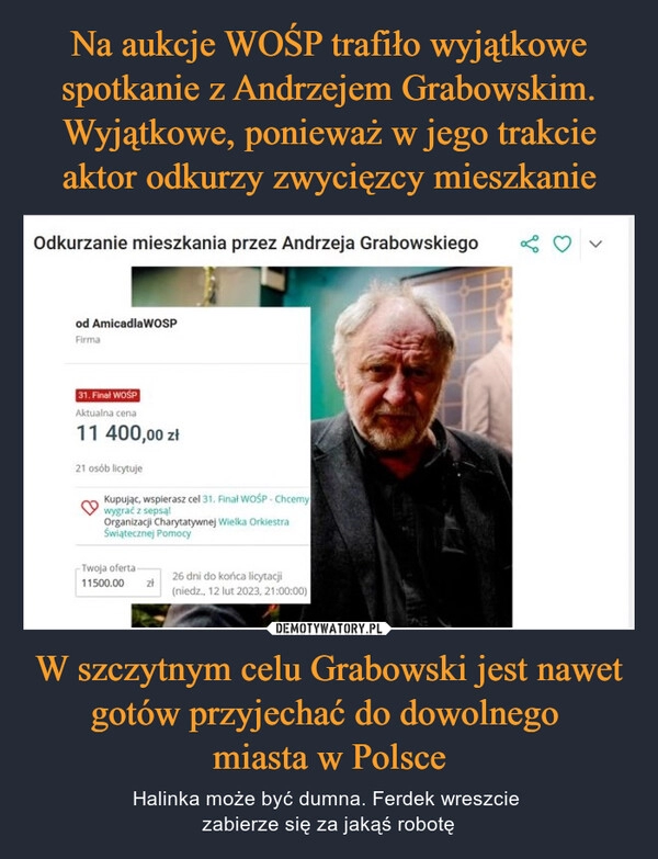 
    Na aukcje WOŚP trafiło wyjątkowe spotkanie z Andrzejem Grabowskim. Wyjątkowe, ponieważ w jego trakcie aktor odkurzy zwycięzcy mieszkanie W szczytnym celu Grabowski jest nawet gotów przyjechać do dowolnego
miasta w Polsce 