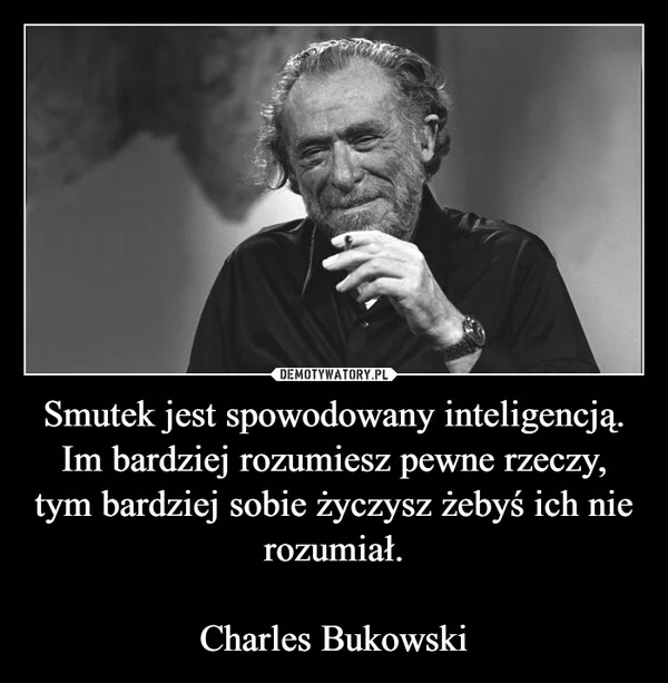 
    Smutek jest spowodowany inteligencją. Im bardziej rozumiesz pewne rzeczy, tym bardziej sobie życzysz żebyś ich nie rozumiał. Charles Bukowski