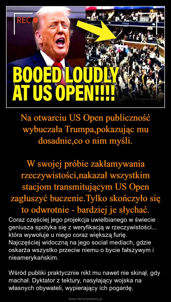 
    Na otwarciu US Open publiczność wybuczała Trumpa,pokazując mu dosadnie,co o nim myśli. W swojej próbie zakłamywania rzeczywistości,nakazał wszystkim stacjom transmitującym US Open zagłuszyć buczenie.Tylko skończyło się to odwrotnie - bardziej je słychać.