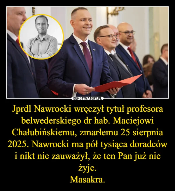 
    Jprdl Nawrocki wręczył tytuł profesora belwederskiego dr hab. Maciejowi Chałubińskiemu, zmarłemu 25 sierpnia 2025. Nawrocki ma pół tysiąca doradców i nikt nie zauważył, że ten Pan już nie żyje. Masakra.