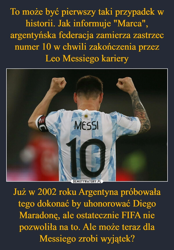 
    To może być pierwszy taki przypadek w historii. Jak informuje "Marca", argentyńska federacja zamierza zastrzec numer 10 w chwili zakończenia przez Leo Messiego kariery Już w 2002 roku Argentyna próbowała tego dokonać by uhonorować Diego Maradonę, ale ostatecznie FIFA nie pozwoliła na to. Ale może teraz dla Messiego zrobi wyjątek?