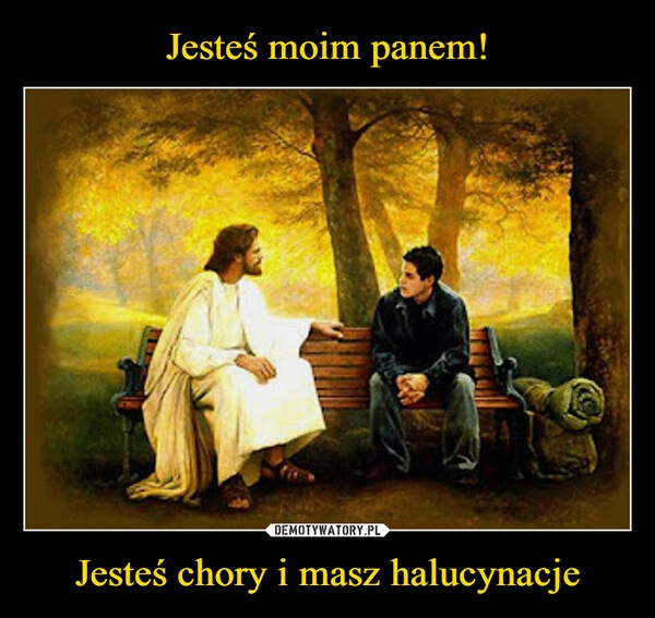 
    Jesteś moim panem! Jesteś chory i masz halucynacje