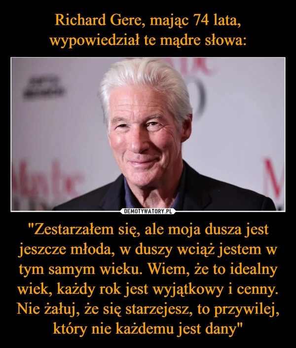 
    Richard Gere, mając 74 lata, wypowiedział te mądre słowa: "Zestarzałem się, ale moja dusza jest jeszcze młoda, w duszy wciąż jestem w tym samym wieku. Wiem, że to idealny wiek, każdy rok jest wyjątkowy i cenny. Nie żałuj, że się starzejesz, to przywilej, który nie każdemu jest dany"