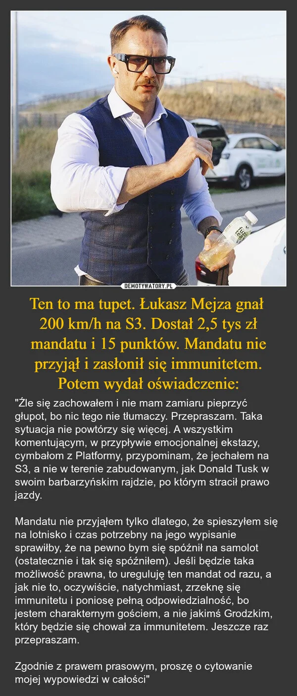 
    Ten to ma tupet. Łukasz Mejza gnał 200 km/h na S3. Dostał 2,5 tys zł mandatu i 15 punktów. Mandatu nie przyjął i zasłonił się immunitetem. Potem wydał oświadczenie: