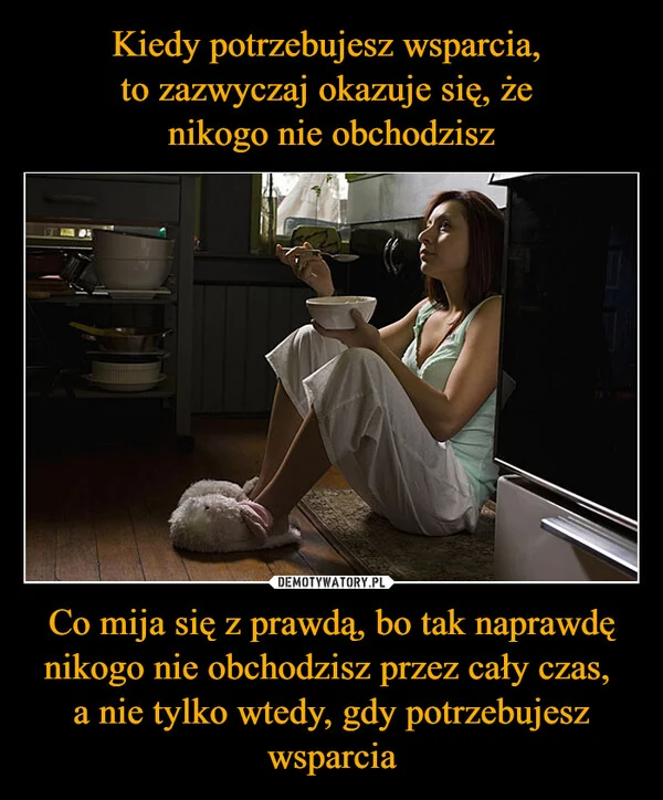 
    Kiedy potrzebujesz wsparcia, to zazwyczaj okazuje się, że nikogo nie obchodzisz Co mija się z prawdą, bo tak naprawdę nikogo nie obchodzisz przez cały czas, a nie tylko wtedy, gdy potrzebujesz wsparcia