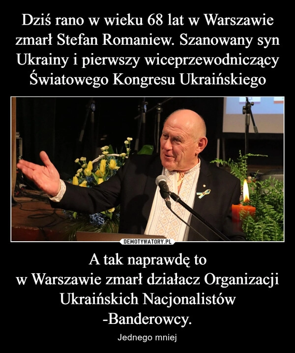 
    Dziś rano w wieku 68 lat w Warszawie zmarł Stefan Romaniew. Szanowany syn Ukrainy i pierwszy wiceprzewodniczący Światowego Kongresu Ukraińskiego A tak naprawdę to
w Warszawie zmarł działacz Organizacji Ukraińskich Nacjonalistów -Banderowcy.