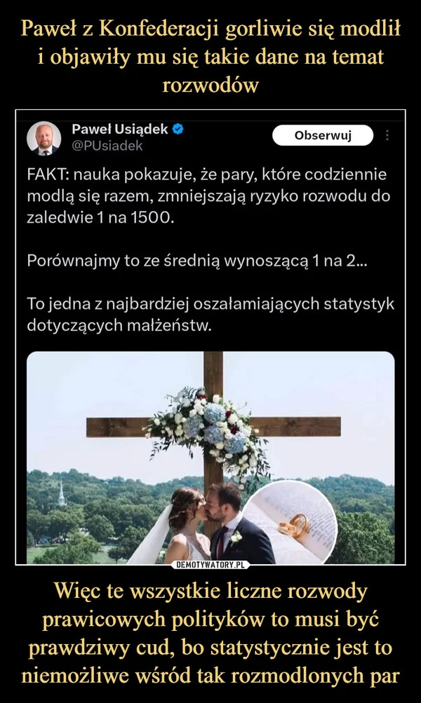 
    Paweł z Konfederacji gorliwie się modlił i objawiły mu się takie dane na temat rozwodów Więc te wszystkie liczne rozwody prawicowych polityków to musi być prawdziwy cud, bo statystycznie jest to niemożliwe wśród tak rozmodlonych par