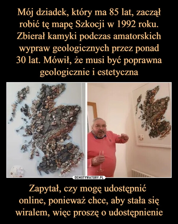 
    Mój dziadek, który ma 85 lat, zaczął robić tę mapę Szkocji w 1992 roku. Zbierał kamyki podczas amatorskich wypraw geologicznych przez ponad
30 lat. Mówił, że musi być poprawna geologicznie i estetyczna Zapytał, czy mogę udostępnić 
online, ponieważ chce, aby stała się wiralem, więc proszę o udostępnienie