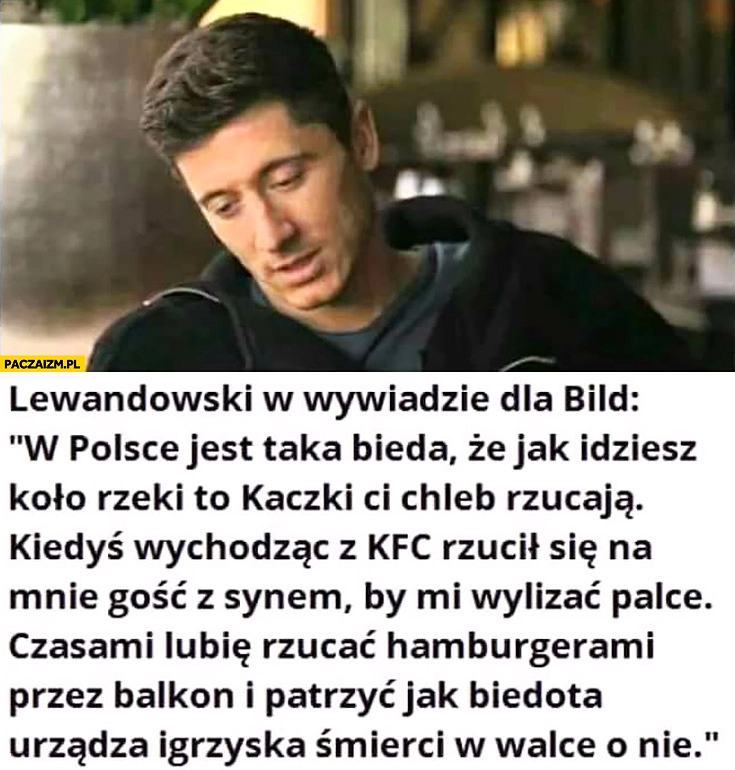 
    Lewandowski w wywiadzie dla Bild: W Polsce jest taka bieda, że kaczki Ci chleb rzucają, lubię rzucać hamburgerami przez balkon i patrzeć jak biedota urządza igrzyska śmierci w walce o nie