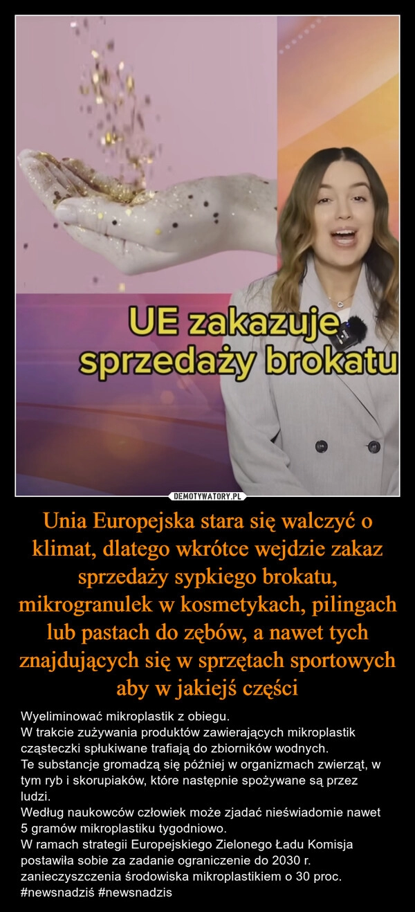 
    Unia Europejska stara się walczyć o klimat, dlatego wkrótce wejdzie zakaz sprzedaży sypkiego brokatu, mikrogranulek w kosmetykach, pilingach lub pastach do zębów, a nawet tych znajdujących się w sprzętach sportowych aby w jakiejś części