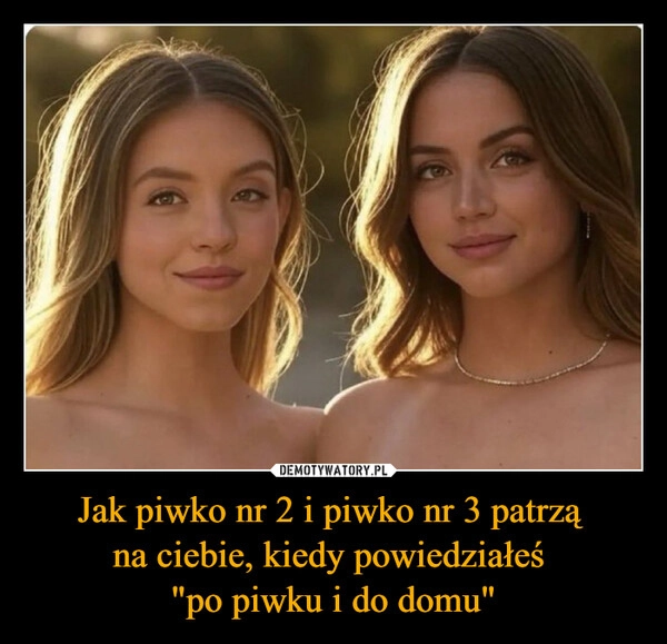 
    Jak piwko nr 2 i piwko nr 3 patrzą 
na ciebie, kiedy powiedziałeś 
"po piwku i do domu"