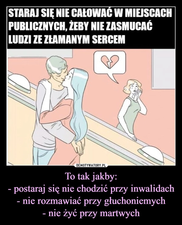 
    To tak jakby:
- postaraj się nie chodzić przy inwalidach
- nie rozmawiać przy głuchoniemych
- nie żyć przy martwych