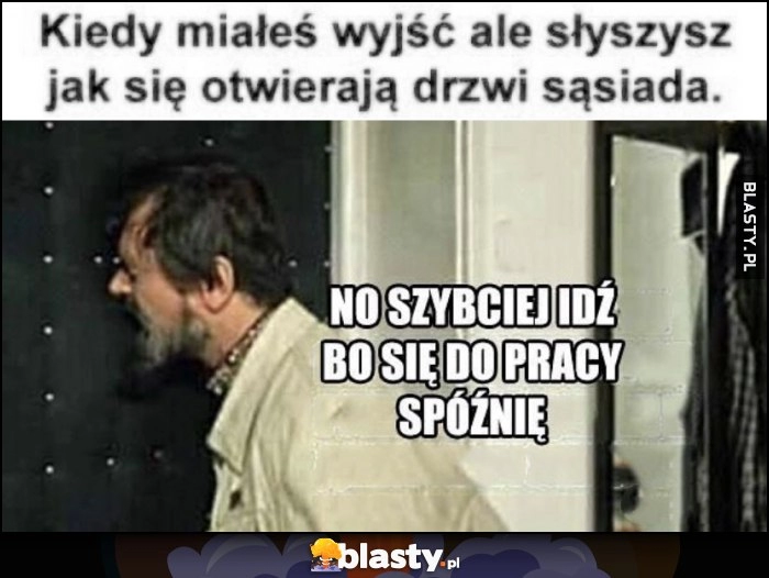 
    Kiedy miałeś wyjść ale słyszysz jak otwierają się drzwi sąsiada, no szybciej już bo się do pracy spóźnię