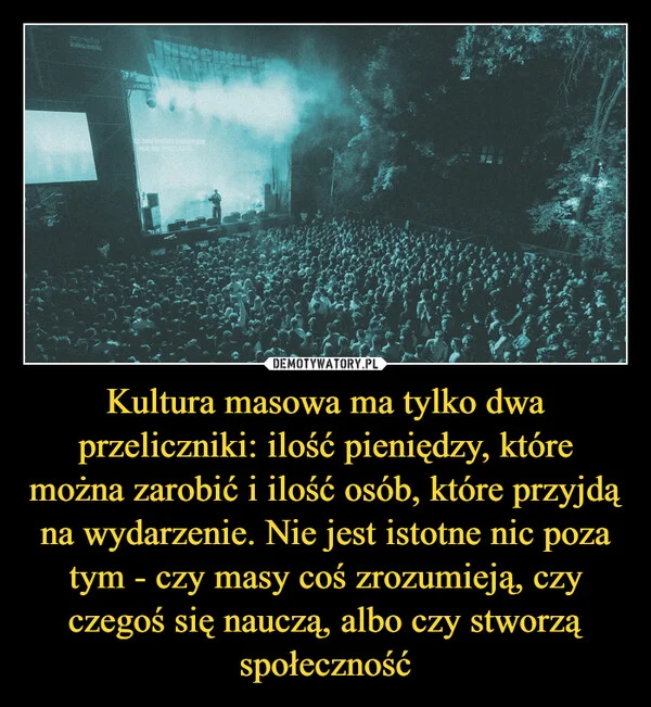 
    Kultura masowa ma tylko dwa przeliczniki: ilość pieniędzy, które można zarobić i ilość osób, które przyjdą na wydarzenie. Nie jest istotne nic poza tym - czy masy coś zrozumieją, czy czegoś się nauczą, albo czy stworzą społeczność