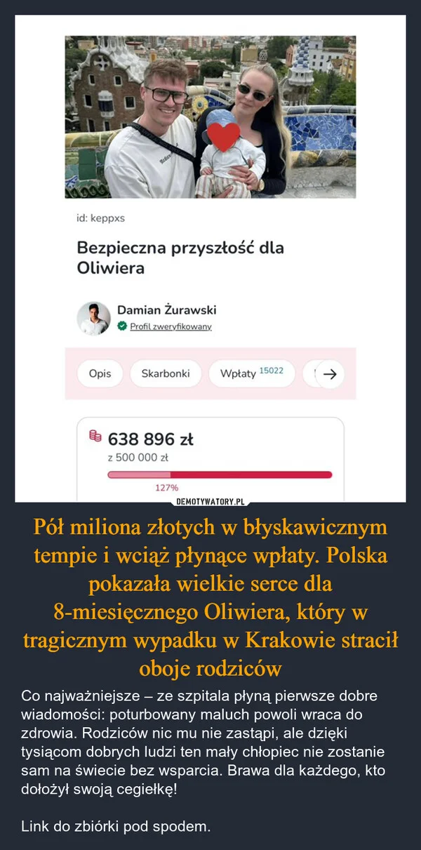 
    Pół miliona złotych w błyskawicznym tempie i wciąż płynące wpłaty. Polska pokazała wielkie serce dla 8-miesięcznego Oliwiera, który w tragicznym wypadku w Krakowie stracił oboje rodziców