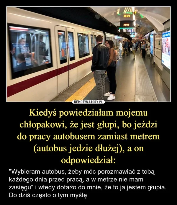 
    Kiedyś powiedziałam mojemu chłopakowi, że jest głupi, bo jeździ do pracy autobusem zamiast metrem (autobus jedzie dłużej), a on odpowiedział: