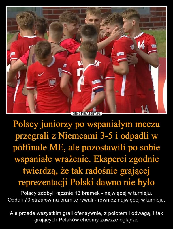 
    Polscy juniorzy po wspaniałym meczu przegrali z Niemcami 3-5 i odpadli w półfinale ME, ale pozostawili po sobie wspaniałe wrażenie. Eksperci zgodnie twierdzą, że tak radośnie grającej reprezentacji Polski dawno nie było