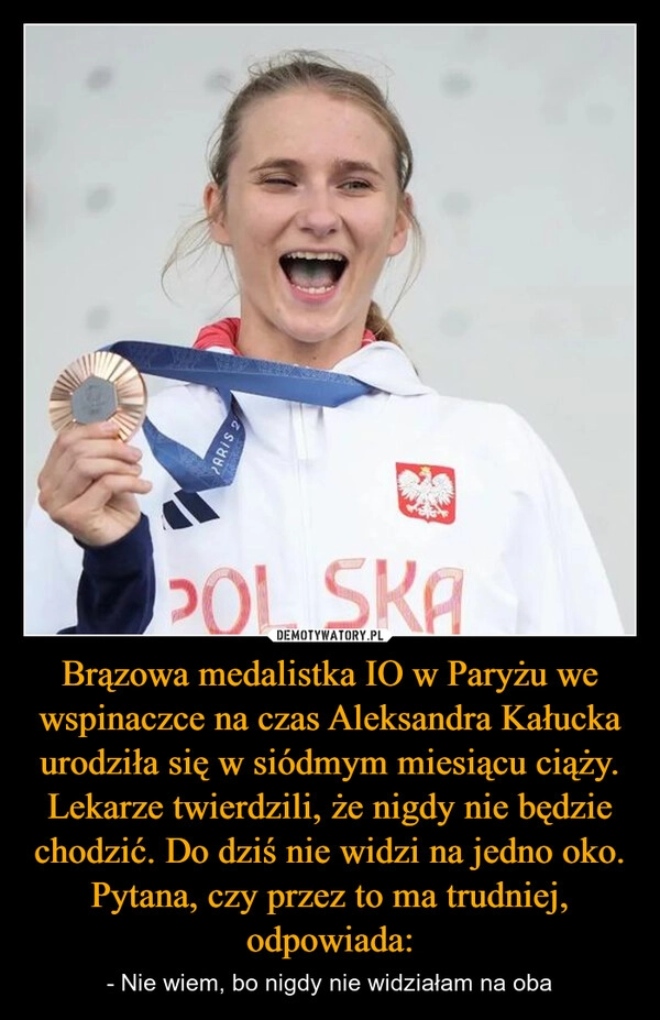 
    Brązowa medalistka IO w Paryżu we wspinaczce na czas Aleksandra Kałucka urodziła się w siódmym miesiącu ciąży. Lekarze twierdzili, że nigdy nie będzie chodzić. Do dziś nie widzi na jedno oko. Pytana, czy przez to ma trudniej, odpowiada: