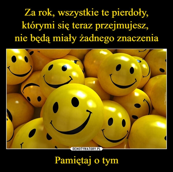 
    Za rok, wszystkie te pierdoły, którymi się teraz przejmujesz, 
nie będą miały żadnego znaczenia Pamiętaj o tym