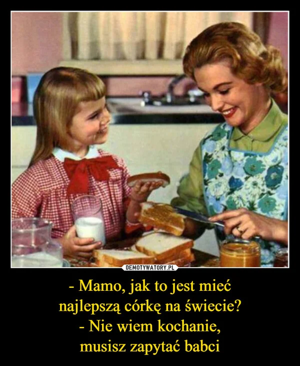 
    - Mamo, jak to jest mieć najlepszą córkę na świecie? - Nie wiem kochanie, musisz zapytać babci