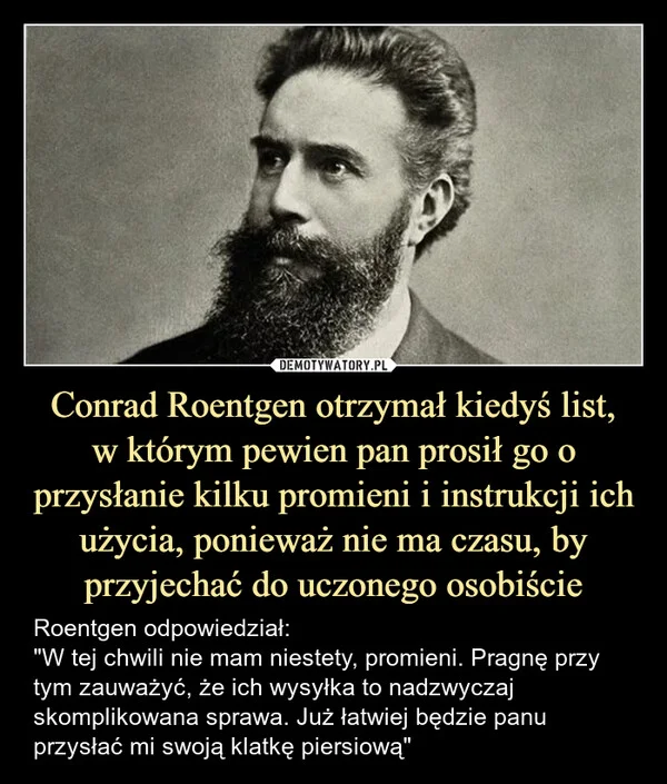 
    Conrad Roentgen otrzymał kiedyś list, w którym pewien pan prosił go o przysłanie kilku promieni i instrukcji ich użycia, ponieważ nie ma czasu, by przyjechać do uczonego osobiście
