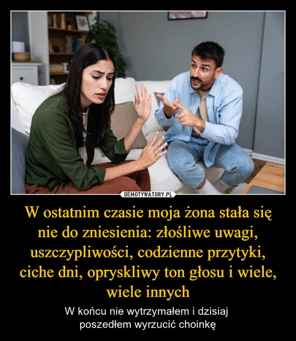 
    W ostatnim czasie moja żona stała się nie do zniesienia: złośliwe uwagi, uszczypliwości, codzienne przytyki, ciche dni, opryskliwy ton głosu i wiele, wiele innych