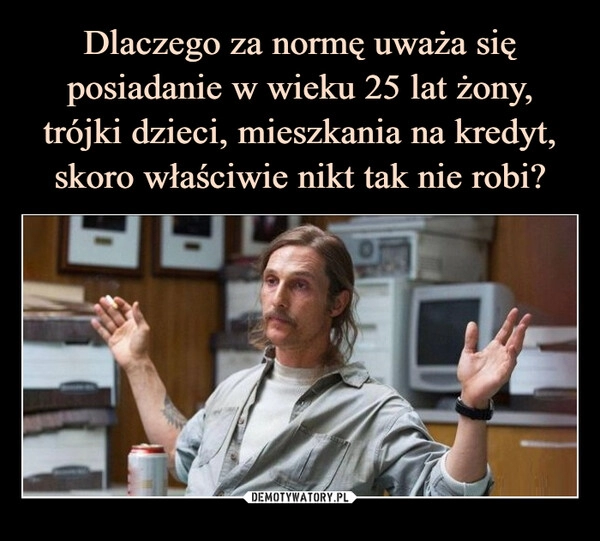 
    Dlaczego za normę uważa się posiadanie w wieku 25 lat żony, trójki dzieci, mieszkania na kredyt, skoro właściwie nikt tak nie robi?