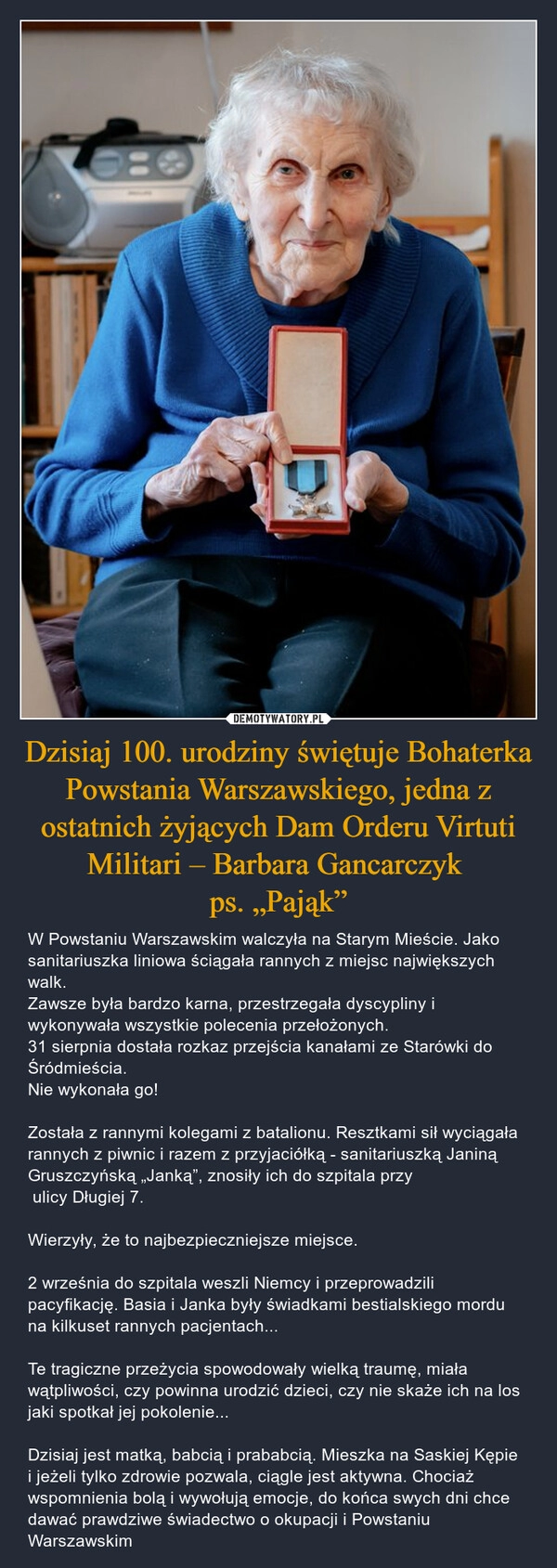 
    Dzisiaj 100. urodziny świętuje Bohaterka Powstania Warszawskiego, jedna z ostatnich żyjących Dam Orderu Virtuti Militari – Barbara Gancarczyk 
ps. „Pająk”