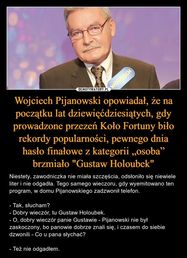 
    Wojciech Pijanowski opowiadał, że na początku lat dziewięćdziesiątych, gdy prowadzone przezeń Koło Fortuny biło rekordy popularności, pewnego dnia hasło finałowe z kategorii „osoba” brzmiało "Gustaw Holoubek"