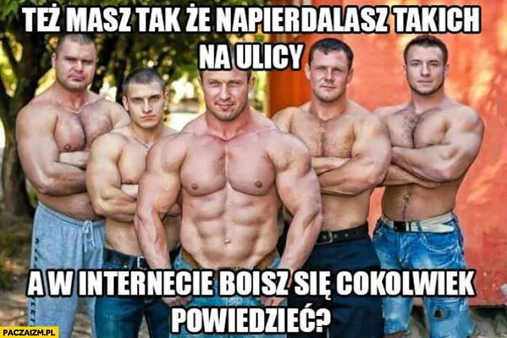 
    Też masz tak że napierdzielasz takich na ulicy a w internecie boisz się cokolwiek powiedzieć?