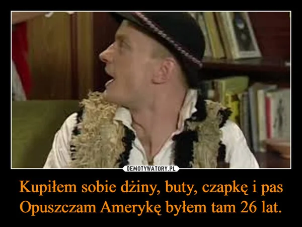 
    Kupiłem sobie dżiny, buty, czapkę i pas Opuszczam Amerykę byłem tam 26 lat.