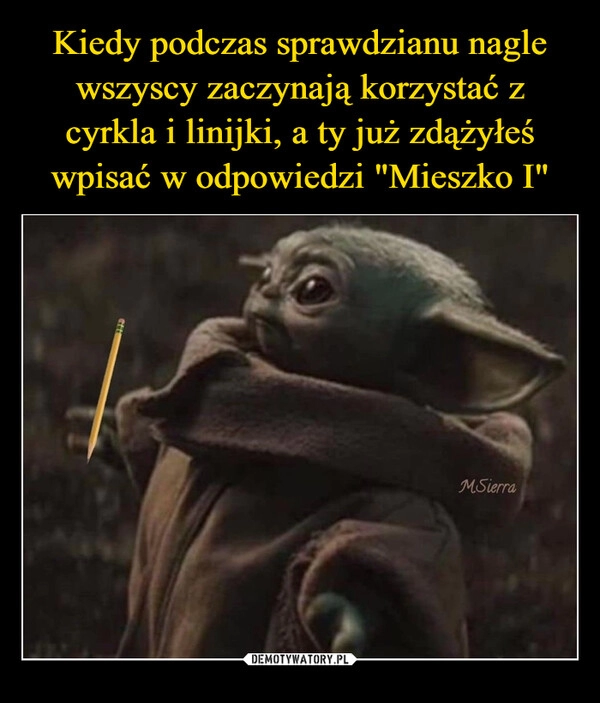 
    Kiedy podczas sprawdzianu nagle wszyscy zaczynają korzystać z cyrkla i linijki, a ty już zdążyłeś wpisać w odpowiedzi "Mieszko I"