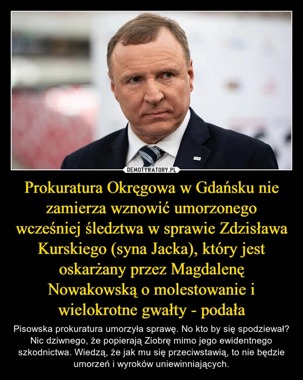 
    
Prokuratura Okręgowa w Gdańsku nie zamierza wznowić umorzonego wcześniej śledztwa w sprawie Zdzisława Kurskiego (syna Jacka), który jest oskarżany przez Magdalenę Nowakowską o molestowanie i wielokrotne gwałty - podała 