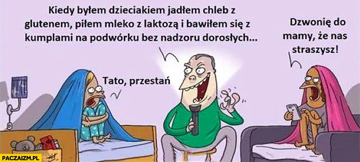 
    Ojciec tata opowiada kiedy byłem dzieckiem jadłem chleb z glutenem, piłem mleko z laktozą i bawiłem się z kumplami na podwórku bez nadzoru dorosłych. Tato przestań dzwonię do mamy, że nas straszysz