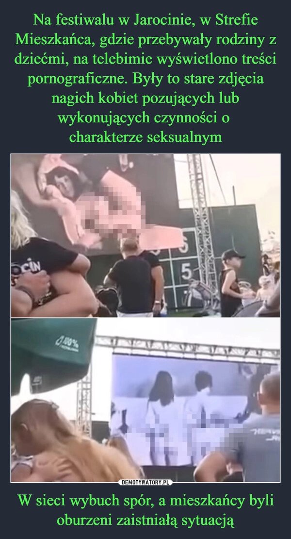 
    Na festiwalu w Jarocinie, w Strefie Mieszkańca, gdzie przebywały rodziny z dziećmi, na telebimie wyświetlono treści pornograficzne. Były to stare zdjęcia nagich kobiet pozujących lub wykonujących czynności o 
charakterze seksualnym W sieci wybuch spór, a mieszkańcy byli oburzeni zaistniałą sytuacją