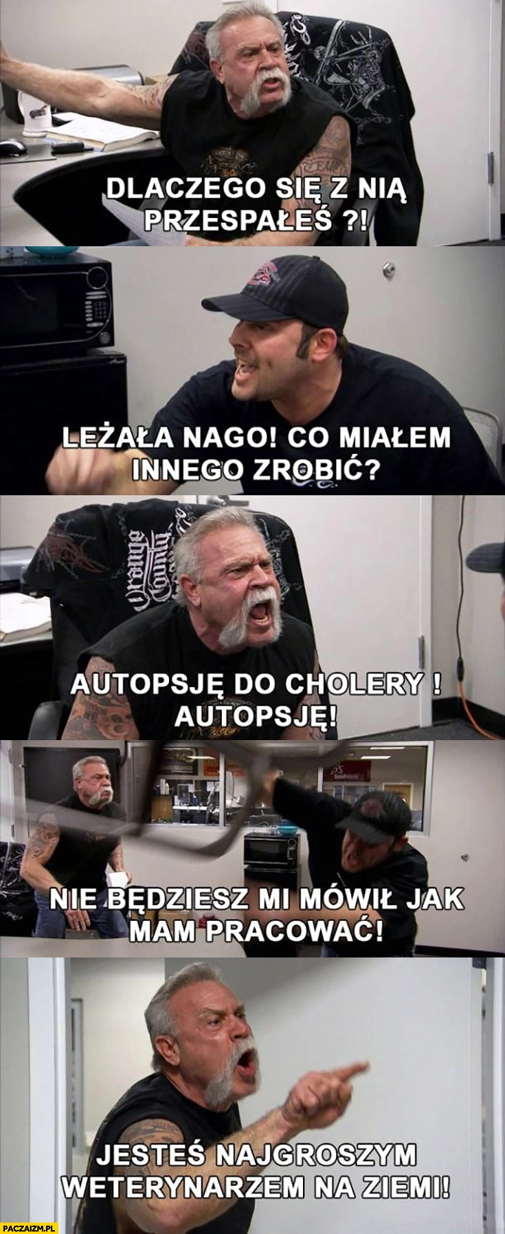 
    Dlaczego się z nią przespałeś leżała nago co miałem innego zrobić? Autopsję, nie będziesz mi mówił jak mam pracować, jesteś najgorszym weterynarzem na ziemi